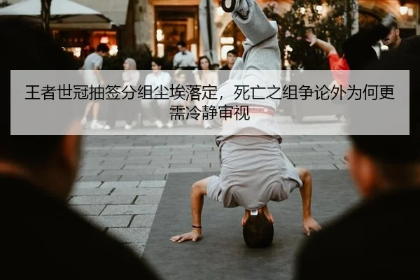 王者世冠抽签分组尘埃落定，死亡之组争论外为何更需冷静审视